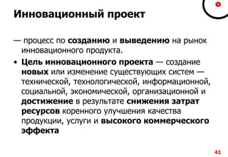 Инновационный проект
— процесс по созданию и выведению на рынок
инновационного продукта.
• Цель инновационного проекта — создание
новых или изменение существующих систем —
технической, технологической, информационной,
социальной, экономической, организационной и
достижение в результате снижения затрат
ресурсов коренного улучшения качества
продукции, услуги и высокого коммерческого
эффекта
41
 