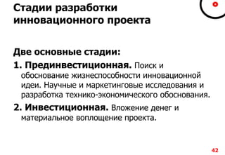 Стадии разработки
инновационного проекта
Две основные стадии:
1. Прединвестиционная. Поиск и
обоснование жизнеспособности инновационной
идеи. Научные и маркетинговые исследования и
разработка технико-экономического обоснования.
2. Инвестиционная. Вложение денег и
материальное воплощение проекта.
42
 