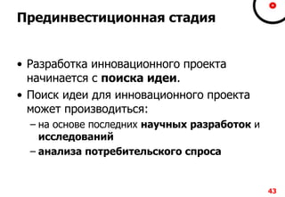 Прединвестиционная стадия
• Разработка инновационного проекта
начинается с поиска идеи.
• Поиск идеи для инновационного проекта
может производиться:
– на основе последних научных разработок и
исследований
– анализа потребительского спроса
43
 