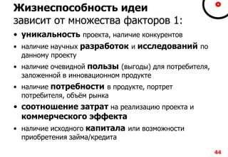 Жизнеспособность идеи
зависит от множества факторов 1:
• уникальность проекта, наличие конкурентов
• наличие научных разработок и исследований по
данному проекту
• наличие очевидной пользы (выгоды) для потребителя,
заложенной в инновационном продукте
• наличие потребности в продукте, портрет
потребителя, объём рынка
• соотношение затрат на реализацию проекта и
коммерческого эффекта
• наличие исходного капитала или возможности
приобретения займа/кредита
44
 