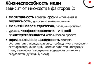 Жизнеспособность идеи
зависит от множества факторов 2:
• масштабность проекта, сроки исполнения и
окупаемости, дополнительные вложения
• маркетинговая стратегия, позиционирование
• уровень профессионализма и личной
заинтересованности исполнителей проекта
• юридическая защищенность проекта —
соответствие законодательству, необходимость получения
сертификатов, лицензий, наличие патентов, авторских
прав, возможность получения поддержки со стороны
государства (субсидий, льгот)
45
 