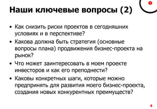 Наши ключевые вопросы (2)
• Как снизить риски проектов в сегодняшних
условиях и в перспективе?
• Какова должна быть стратегия (основные
вопросы плана) продвижения бизнес-проекта на
рынок?
• Что может заинтересовать в моем проекте
инвесторов и как его преподнести?
• Каковы конкретных шаги, которые можно
предпринять для развития моего бизнес-проекта,
создания новых конкурентных преимуществ?
4
 