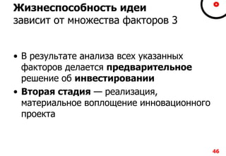 Жизнеспособность идеи
зависит от множества факторов 3
• В результате анализа всех указанных
факторов делается предварительное
решение об инвестировании
• Вторая стадия — реализация,
материальное воплощение инновационного
проекта
46
 