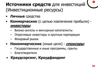 Источники средств для инвестиций
(Инвестиционные ресурсы)
• Личные средства
• Коммерческие (с целью извлечение прибыли) -
инвесторы:
– Бизнес-ангелы и венчурные капиталисты
– Отраслевые инвесторы и крупные корпорации
– Фондовый рынок
• Некоммерческие (иные цели) - спонсоры:
– Государственные и иные программы, гранты
– Благотворители
• Краудсорсинг, Краудфандинг
56
 