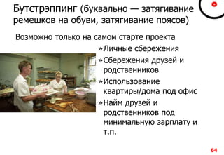 64
Бутстрэппинг (буквально — затягивание
ремешков на обуви, затягивание поясов)
Возможно только на самом старте проекта
»Личные сбережения
»Сбережения друзей и
родственников
»Использование
квартиры/дома под офис
»Найм друзей и
родственников под
минимальную зарплату и
т.п.
 