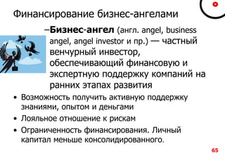 6565
Финансирование бизнес-ангелами
–Бизнес-ангел (англ. angel, business
angel, angel investor и пр.) — частный
венчурный инвестор,
обеспечивающий финансовую и
экспертную поддержку компаний на
ранних этапах развития
• Возможность получить активную поддержку
знаниями, опытом и деньгами
• Лояльное отношение к рискам
• Ограниченность финансирования. Личный
капитал меньше консолидированного.
 