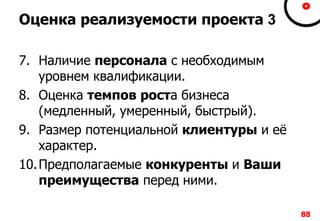 888888
Оценка реализуемости проекта 3
7. Наличие персонала с необходимым
уровнем квалификации.
8. Оценка темпов роста бизнеса
(медленный, умеренный, быстрый).
9. Размер потенциальной клиентуры и её
характер.
10.Предполагаемые конкуренты и Ваши
преимущества перед ними.
 