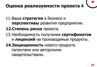 8989
Оценка реализуемости проекта 4
11.Ваша стратегия в бизнесе и
перспективы развития предприятия.
12.Степень риска проекта.
13.Необходимость получения сертификатов
и лицензий на производимые продукты.
14.Защищенность нового продукта
патентами или авторскими
свидетельствами.
 