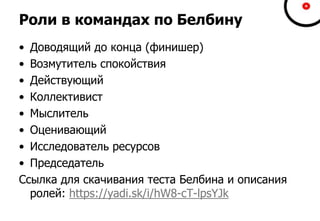 Роли в командах по Белбину
• Доводящий до конца (финишер)
• Возмутитель спокойствия
• Действующий
• Коллективист
• Мыслитель
• Оценивающий
• Исследователь ресурсов
• Председатель
Ссылка для скачивания теста Белбина и описания
ролей: https://yadi.sk/i/hW8-cT-lpsYJk
 