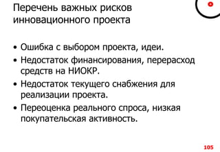 105105105105
Перечень важных рисков
инновационного проекта
• Ошибка с выбором проекта, идеи.
• Недостаток финансирования, перерасход
средств на НИОКР.
• Недостаток текущего снабжения для
реализации проекта.
• Переоценка реального спроса, низкая
покупательская активность.
105
 