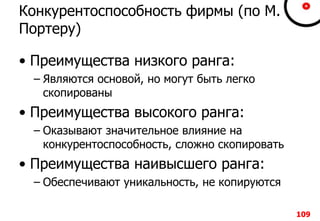 109109109109
Конкурентоспособность фирмы (по М.
Портеру)
• Преимущества низкого ранга:
– Являются основой, но могут быть легко
скопированы
• Преимущества высокого ранга:
– Оказывают значительное влияние на
конкурентоспособность, сложно скопировать
• Преимущества наивысшего ранга:
– Обеспечивают уникальность, не копируются
109
 