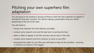 Pitching your own superhero film
adaptation
You are going to be working in groups of three to pitch the next superhero to appear in
the Marvel Cinematic Universe. You will be making a presentation that you will be
presenting to the rest of the class.
You will need to:
• choose one character from the selection provided;
• conduct some research and cast the lead actor to portray the hero;
• select a villain to appear in the film and also cast an actor in the role;
• conduct some research and hire a director to work on your film;
• storyboard the trailer for your film (you will need to map out the narrative – ensuring
it conforms to Todorov’s five stages).
 