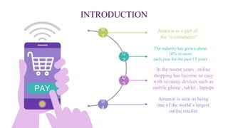 INTRODUCTION
Amazon is a part of
the “e-commerce”
Amazon is seen as being
one of the world’s largest
online retailer
In the recent years , online
shopping has become so easy
with so many devices such as
mobile phone , tablet , laptops
0
1
0
4
0
3
0
2
The industry has grown about
10% or more
each year for the past 15 years
PAY
 