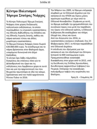 Κένηρο Πολιηιζμού
Ίδρσμα Σηαύρος Νιάρτος
Σο Κζντρο Πολιτιςμοφ Κδρυμα ΢ταφροσ
Νιάρχοσ είναι χϊροσ διεξαγωγισ
πολιτιςτικϊν εκδθλϊςεων, το οποίο
περιλαμβάνει τισ κτιριακζσ εγκαταςτάςεισ
τθσ Εκνικισ Βιβλιοκικθσ τθσ Ελλάδοσ και
τθσ Εκνικισ Λυρικισ ΢κθνισ, κακϊσ και
πάρκο αςτικοφ τφπου και άλλεσ
μικρότερεσ εγκαταςτάςεισ.
Σο Κδρυμα ΢ταφροσ Νιάρχοσ ζκανε δωρεά
630.000.000 ευρϊ. Σο οικοδόμθμα και το
πάρκο βρίςκονται ςτον Φαλθρικό όρμο,
υπαγόμενο διοικθτικά ςτο Διμο
Καλλικζασ.
Σο κζντρο ζχει λάβει πάμπολλεσ
διακρίςεισ και επαίνουσ τόςο για το
φιλανκρωπικό του ζργο και τισ
εκδθλϊςεισ που λαμβάνουν χϊρα ςε αυτό
όςο και για τθν αρχιτεκτονικι του που
κεωρείται πρωτοπόρα ςε όλο τον κόςμο.
΢χεδιάςτθκε από τον Ιταλό αρχιτζκτονα
Ρζντςο Πιάνο το 2016.
Σον Μάρτιο του 2009, το Κδρυμα υπζγραψε
ςφμβαςθ με το Ελλθνικό Δθμόςιο για τθν
καταςκευι του ΚΠΙ΢Ν και λίγουσ μινεσ
αργότερα κυρϊκθκε με νόμο από το
Ελλθνικό Κοινοβοφλιο. ΢φμφωνα με αυτι,
το ίδρυμα ανζλαβε τθν χρθματοδότθςθ του
ςυνολικοφ ζργου ενϊ μετά τθν παράδοςθ
του ζργου ςτο ελλθνικό κράτοσ, θ Ελλθνικι
Κυβζρνθςθ κα αναλάμβανε τον πλιρθ
ζλεγχό του, όπωσ και ζγινε.
Από τον Αφγουςτο του 2016, οι
εγκαταςτάςεισ ανοίγουν ςταδιακά. ΢τισ 23
Φεβρουαρίου 2017, το Κζντρο παραδόκθκε
ςτο Ελλθνικό Δθμόςιο.
Θ επζνδυςθ του ιδρφματοσ για τθν
καταςκευι και τον εξοπλιςμό του Κζντρου
ξεπερνά τα 600 εκατομμφρια ευρϊ.
Πραγματοποιικθκε αναςκαφι
διαςφάλιςθσ ςτον χϊρο από το 2012, υπό
τθ διεφκυνςθ τθσ ΢τζλλασ Χρυςουλάκθ,
διευκφντριασ αρχαιοτιτων (εφόρου) του
Πειραιά. Επζτρεψε τθν ανακάλυψθ
πολυάρικμων ταφϊν ςτθ νεκρόπολθ του
Φαλιρου.
Άρθσ Β. – ΢ταμάτθσ Μ.
΢ελίδα 10
 