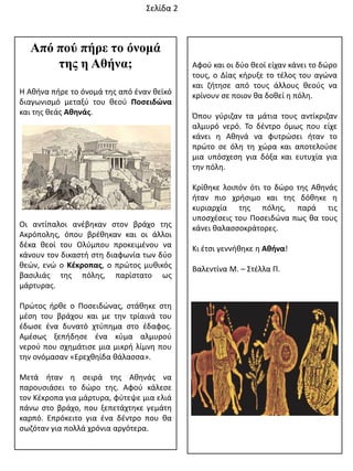 Αφοφ και οι δφο κεοί είχαν κάνει το δϊρο
τουσ, ο Δίασ κιρυξε το τζλοσ του αγϊνα
και ηιτθςε από τουσ άλλουσ κεοφσ να
κρίνουν ςε ποιον κα δοκεί θ πόλθ.
Όπου γφριηαν τα μάτια τουσ αντίκριηαν
αλμυρό νερό. Σο δζντρο όμωσ που είχε
κάνει θ Ακθνά να φυτρϊςει ιταν το
πρϊτο ςε όλθ τθ χϊρα και αποτελοφςε
μια υπόςχεςθ για δόξα και ευτυχία για
τθν πόλθ.
Κρίκθκε λοιπόν ότι το δϊρο τθσ Ακθνάσ
ιταν πιο χριςιμο και τθσ δόκθκε θ
κυριαρχία τθσ πόλθσ, παρά τισ
υποςχζςεισ του Ποςειδϊνα πωσ κα τουσ
κάνει καλαςςοκράτορεσ.
Κι ζτςι γεννικθκε θ Ακινα!
Βαλεντίνα Μ. – ΢τζλλα Π.
΢ελίδα 2
Από πού πήρε ηο όνομά
ηης η Αθήνα;
Θ Ακινα πιρε το όνομά τθσ από ζναν κεϊκό
διαγωνιςμό μεταξφ του κεοφ Ποςειδώνα
και τθσ κεάσ Ακθνάσ.
Οι αντίπαλοι ανζβθκαν ςτον βράχο τθσ
Ακρόπολθσ, όπου βρζκθκαν και οι άλλοι
δζκα κεοί του Ολφμπου προκειμζνου να
κάνουν τον δικαςτι ςτθ διαφωνία των δφο
κεϊν, ενϊ ο Κζκροπασ, ο πρϊτοσ μυκικόσ
βαςιλιάσ τθσ πόλθσ, παρίςτατο ωσ
μάρτυρασ.
Πρϊτοσ ιρκε ο Ποςειδϊνασ, ςτάκθκε ςτθ
μζςθ του βράχου και με τθν τρίαινά του
ζδωςε ζνα δυνατό χτφπθμα ςτο ζδαφοσ.
Αμζςωσ ξεπιδθςε ζνα κφμα αλμυροφ
νεροφ που ςχθμάτιςε μια μικρι λίμνθ που
τθν ονόμαςαν «Ερεχκθίδα κάλαςςα».
Μετά ιταν θ ςειρά τθσ Ακθνάσ να
παρουςιάςει το δϊρο τθσ. Αφοφ κάλεςε
τον Κζκροπα για μάρτυρα, φφτεψε μια ελιά
πάνω ςτο βράχο, που ξεπετάχτθκε γεμάτθ
καρπό. Επρόκειτο για ζνα δζντρο που κα
ςωηόταν για πολλά χρόνια αργότερα.
 