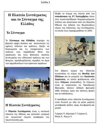 Η Πλαηεία Σσνηάγμαηος
και ηο Σύνηαγμα ηης
Ελλάδος
Το Σύνηαγμα
Σο Σφνταγμα τθσ Ελλάδοσ περιζχει τισ
βαςικζσ αρχζσ δικαίου και αποτυπϊνει τισ
ςχζςεισ πολιτϊν και κράτουσ. Ορίηει τα
δικαιϊματα και τισ υποχρεϊςεισ των
πολιτϊν ενϊ παράλλθλα κζτει τθν
οργάνωςθ και τουσ βαςικοφσ κανόνεσ
λειτουργίασ του ελλθνικοφ κράτουσ και των
κεςμϊν, προςδιορίηοντασ ακριβϊσ τα όρια
των αρμοδιοτιτων των κρατικϊν οργάνων.
Η Πλαηεία Σσνηάγμαηος
Θ Πλατεία Συντάγματοσ είναι θ κεντρικι
πλατεία τθσ Ακινασ και αποτελεί ιςτορικό
και τουριςτικό ςθμείο αναφοράσ τθσ
πρωτεφουςάσ μασ.
Ζλαβε το όνομα τθσ ζπειτα από τθν
επανάςταςθ τισ 3θσ Σεπτεμβρίου όπου
εκεί ςυγκεντρϊκθκαν διαμαρτυρόμενοι
πολίτεσ και απαίτθςαν από τον Βαςιλζα
Όκωνα τθσ ζκδοςθ του κεμελιϊδουσ
νόμου τθσ πολιτείασ, του ΢υντάγματοσ,
το οποίο τουσ παραχωρικθκε το 1843.
΢το βόρειο τμιμα τθσ πλατείασ
ςυναντάται το κτίριο τθσ Βουλισ των
Ελλινων και το μνθμείο του Αγνώςτου
Στρατιώτθ, το οποίο φυλάςςεται από
τουσ Εφηωνεσ (τςολιάδεσ). Οι Εφηωνεσ
είναι οι ςτρατιϊτεσ τισ Προεδρικισ
Φρουράσ, κάνουν αλλαγι φρουράσ
κάκε τζςςερισ ϊρεσ και κάποιεσ φορζσ
και ςε εκδθλϊςεισ.
Θ πρόςβαςθ ςτθν πλατεία ΢υντάγματοσ
είναι δυνατι με όλα τα μζςα μαηικισ
μεταφοράσ τρόλεϊ, τραμ, λεωφορεία και
μετρό.
Γιϊργοσ Π, Διμθτρα Σ, Γιϊργοσ Κ,
Νίκοσ Κ , Κίμων Λ.
΢ελίδα 3
 