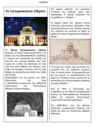 Το Αζηεροζκοπείο Αθηνών
Σο Εκνικό Αςτεροςκοπείο Ακθνών
αποτελεί το πρϊτο Ερευνθτικό Κζντρο τθσ
Χϊρασ και τθσ Νοτιοανατολικισ Ευρϊπθσ.
Θ πορεία του αντανακλά τθν εξζλιξθ τθσ
ζρευνασ ςτθ νεότερθ Ελλάδα. Δεν είναι
τυχαίο ότι θ κζςθ του βρίςκεται ςε ζναν
από τουσ επτά λόφουσ των Ακθνϊν, ςτον
Λόφο των Νυμφϊν, απζναντι από τον Ιερό
Βράχο τθσ Ακρόπολθσ και δίπλα ςτον Λόφο
τθσ Πνφκασ.
Θεμελιϊκθκε ςτισ 28 Ιουνίου του 1842.
Εμπνευςτισ του ιταν
ο Μακεδόνασ αςτρονόμοσ και κακθγθτισ
αςτρονομίασ ςτο Πανεπιςτιμιο
Ακθνϊν, Γεϊργιοσ Βοφρθσ.
Σθν θμζρα, μάλιςτα, των εγκαινίων
ςυνζπεςε και ζκλειψθ θλίου που
περιζγραψε ο Δανόσ ιςτορικόσ και
γεωγράφοσ A. L. Koppen.
Σο αρχικό κτίριο του πρϊτου αυτοφ
ελλθνικοφ ερευνθτικοφ ιδρφματοσ ιταν
προςανατολιςμζνο ςτα τζςςερα ςθμεία
του ορίηοντα και χτίςτθκε με βάςθ τα
ςχζδια του Δανοφ αρχιτζκτονα Θεόφιλου
Χάνςεν.
Σο όνομα του κτιρίου ζχει το όνομα του
ευεργζτθ του, του Βαρόνου Γεωργίου
΢ίνα, ο οποίοσ ζκανε τθ χρθματοδότθςθ
για να χτιςτεί το αςτεροςκοπείο ςτα
μζςα του δζκατου ζνατου αιϊνα και να
αποτελζςει τον επίςθμο φορζα μζτρθςθσ
τθσ ϊρασ Ελλάδοσ .
Από το 1891 ο εξοπλιςμόσ του
ενιςχφκθκε με τθν ίδρυςθ ΢ειςμολογικοφ
Δικτφου και Μετεωρολογικισ Τπθρεςίασ
κακϊσ και τμιματα Αςτρονομικά,
Γεωδυναμικά και Μετεωρολογικά.
΢τθ βιβλιοκικθ του κα βροφμε
ςθμαντικά ςυγγράμματα ανάμεςα ςτα
οποία και ζργα του Κοπζρνικου (βόρεια
αίκουςα).
΢ελίδα 4
 