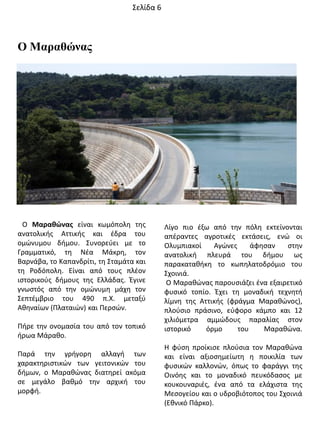 Ο Μαραθώνας
Ο Μαρακώνασ είναι κωμόπολθ τθσ
ανατολικισ Αττικισ και ζδρα του
ομϊνυμου διμου. ΢υνορεφει με το
Γραμματικό, τθ Νζα Μάκρθ, τον
Βαρνάβα, το Καπανδρίτι, τθ ΢ταμάτα και
τθ Ροδόπολθ. Είναι από τουσ πλζον
ιςτορικοφσ διμουσ τθσ Ελλάδασ. Ζγινε
γνωςτόσ από τθν ομϊνυμθ μάχθ τον
΢επτζμβριο του 490 π.Χ. μεταξφ
Ακθναίων (Πλαταιϊν) και Περςϊν.
Πιρε τθν ονομαςία του από τον τοπικό
ιρωα Μάρακο.
Παρά τθν γριγορθ αλλαγι των
χαρακτθριςτικϊν των γειτονικϊν του
διμων, ο Μαρακϊνασ διατθρεί ακόμα
ςε μεγάλο βακμό τθν αρχικι του
μορφι.
Λίγο πιο ζξω από τθν πόλθ εκτείνονται
απζραντεσ αγροτικζσ εκτάςεισ, ενϊ οι
Ολυμπιακοί Αγϊνεσ άφθςαν ςτθν
ανατολικι πλευρά του διμου ωσ
παρακατακικθ το κωπθλατοδρόμιο του
΢χοινιά.
Ο Μαρακϊνασ παρουςιάηει ζνα εξαιρετικό
φυςικό τοπίο. Ζχει τθ μοναδικι τεχνθτι
λίμνθ τθσ Αττικισ (φράγμα Μαρακϊνοσ),
πλοφςιο πράςινο, εφφορο κάμπο και 12
χιλιόμετρα αμμϊδουσ παραλίασ ςτον
ιςτορικό όρμο του Μαρακϊνα.
Θ φφςθ προίκιςε πλοφςια τον Μαρακϊνα
και είναι αξιοςθμείωτθ θ ποικιλία των
φυςικϊν καλλονϊν, όπωσ το φαράγγι τθσ
Οινόθσ και το μοναδικό πευκόδαςοσ με
κουκουναριζσ, ζνα από τα ελάχιςτα τθσ
Μεςογείου και ο υδροβιότοποσ του ΢χοινιά
(Εκνικό Πάρκο).
΢ελίδα 6
 