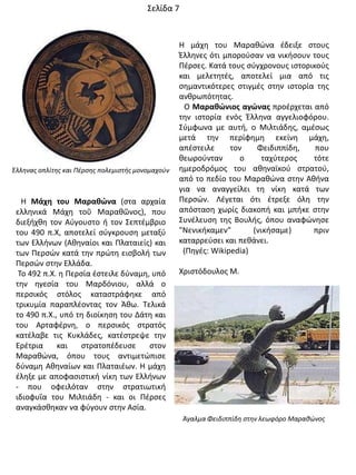 Θ Μάχθ του Μαρακώνα (ςτα αρχαία
ελλθνικά Μάχθ τοῦ Μαρακῶνοσ), που
διεξιχκθ τον Αφγουςτο ι τον ΢επτζμβριο
του 490 π.Χ, αποτελεί ςφγκρουςθ μεταξφ
των Ελλινων (Ακθναίοι και Πλαταιείσ) και
των Περςϊν κατά τθν πρϊτθ ειςβολι των
Περςϊν ςτθν Ελλάδα.
Σο 492 π.Χ. θ Περςία ζςτειλε δφναμθ, υπό
τθν θγεςία του Μαρδόνιου, αλλά ο
περςικόσ ςτόλοσ καταςτράφθκε από
τρικυμία παραπλζοντασ τον Άκω. Σελικά
το 490 π.Χ., υπό τθ διοίκθςθ του Δάτθ και
του Αρταφζρνθ, ο περςικόσ ςτρατόσ
κατζλαβε τισ Κυκλάδεσ, κατζςτρεψε τθν
Ερζτρια και ςτρατοπζδευςε ςτον
Μαρακϊνα, όπου τουσ αντιμετϊπιςε
δφναμθ Ακθναίων και Πλαταιζων. Θ μάχθ
ζλθξε με αποφαςιςτικι νίκθ των Ελλινων
- που οφειλόταν ςτθν ςτρατιωτικι
ιδιοφυΐα του Μιλτιάδθ - και οι Πζρςεσ
αναγκάςκθκαν να φφγουν ςτθν Αςία.
Θ μάχθ του Μαρακϊνα ζδειξε ςτουσ
Ζλλθνεσ ότι μποροφςαν να νικιςουν τουσ
Πζρςεσ. Κατά τουσ ςφγχρονουσ ιςτορικοφσ
και μελετθτζσ, αποτελεί μια από τισ
ςθμαντικότερεσ ςτιγμζσ ςτθν ιςτορία τθσ
ανκρωπότθτασ.
Ο Μαρακώνιοσ αγώνασ προζρχεται από
τθν ιςτορία ενόσ Ζλλθνα αγγελιοφόρου.
΢φμφωνα με αυτι, ο Μιλτιάδθσ, αμζςωσ
μετά τθν περίφθμθ εκείνθ μάχθ,
απζςτειλε τον Φειδιππίδθ, που
κεωροφνταν ο ταχφτεροσ τότε
θμεροδρόμοσ του ακθναϊκοφ ςτρατοφ,
από το πεδίο του Μαρακϊνα ςτθν Ακινα
για να αναγγείλει τθ νίκθ κατά των
Περςϊν. Λζγεται ότι ζτρεξε όλθ τθν
απόςταςθ χωρίσ διακοπι και μπικε ςτθν
΢υνζλευςθ τθσ Βουλισ, όπου αναφϊνθςε
"Νενικικαμεν" (νικιςαμε) πριν
καταρρεφςει και πεκάνει.
(Πθγζσ: Wikipedia)
Χριςτόδουλοσ Μ.
Άγαλμα Φειδιππίδη ςτην λεωφόρο Μαραθώνοσ
Έλληνασ οπλίτησ και Πζρςησ πολεμιςτήσ μονομαχούν
΢ελίδα 7
 