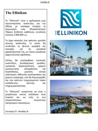 The Ellinikon
Σο ‘’Ελλθνικό’’ είναι ο ςχεδιαςμόσ μιασ
πρωτοποριακισ ανάπτυξθσ για τθν
Ακινα, με κυρίαρχο ςτοιχείο τθ
δθμιουργία ενόσ Μθτροπολιτικοφ
Πάρκου διεκνοφσ εμβζλειασ, ςυνολικισ
ζκταςθσ 2.000.000 τ.μ.
Σο ζργο αποτελεί ζνα πρότυπο μοντζλο
αςτικισ ανάπτυξθσ, το οποίο κα
ςυνδυάηει τθ φυςικι ομορφιά τθσ
περιοχισ και τα μοναδικά
χαρακτθριςτικά τθσ, με κτίρια μοναδικισ
αρχιτεκτονικισ ςχεδίαςθσ.
Επίςθσ, κα περιλαμβάνει οικιςτικζσ
αναπτφξεισ, ξενοδοχειακζσ μονάδεσ,
εμπορικζσ δραςτθριότθτεσ, χϊρουσ
οικογενειακισ απαςχόλθςθσ και
διαςκζδαςθσ, μουςεία, κζντρα
πολιτιςμοφ, ακλθτικζσ εγκαταςτάςεισ και
χϊρουσ αναψυχισ, ενϊ κα δθμιουργθκεί
και ζνα πρότυπο επιχειρθματικό πάρκο
εκπαίδευςθσ, ζρευνασ και
επιχειρθματικότθτασ.
Σο ‘’Ελλθνικό’’ αναμζνεται να είναι θ
μεγαλφτερθ αςτικι ανάπλαςθ ςτθν
Ευρϊπθ και ωσ ενόσ εκ των
ςθμαντικότερων τουριςτικϊν
προοριςμϊν παγκοςμίωσ.
Λευτζρθσ Π.- Νικόλασ Ν.
΢ελίδα 8
 