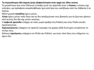 Τα περισσότερα είδη άγριας ζωής εξαφανίστηκαν στην αρχή του 20ου αιώνα.
Το μεγαλύτερο ζώο στην Ελληνική ύπαιθρο μετά την αρκούδα ήταν ο Λύγκας ο οποίος είχε
εκλείψει, μα πρόσφατα ανακαλύφθηκαν ίχνη από ζώα που κατέβηκαν από την Αλβανία ή τα
Σκόπια.
Μόνο μερικά τσακάλια έχουν μείνει.
Λύκοι έχουν μείνει πολύ λίγοι και αν δεν αποζημίωναν τους βοσκούς για τα ζώα που χάνουν
από αυτούς δεν θα είχε μείνει κανένας.
Η καφετιά αρκούδα υπάρχει σε πολύ μικρό αριθμό στη Ροδόπη και στην Πίνδο επειδή
προστατεύεται.
Αγριογούρουνα υπάρχουν σε αρκετές περιοχές της χώρας αλλά δυστυχώς επιτρέπεται το
κυνήγι τους.
Κάποιες αγριόγατες υπάρχουν σε Πίνδο και Ροδόπη μα είναι τόσο λίγες που ελάχιστοι τις
έχουν δει.
 