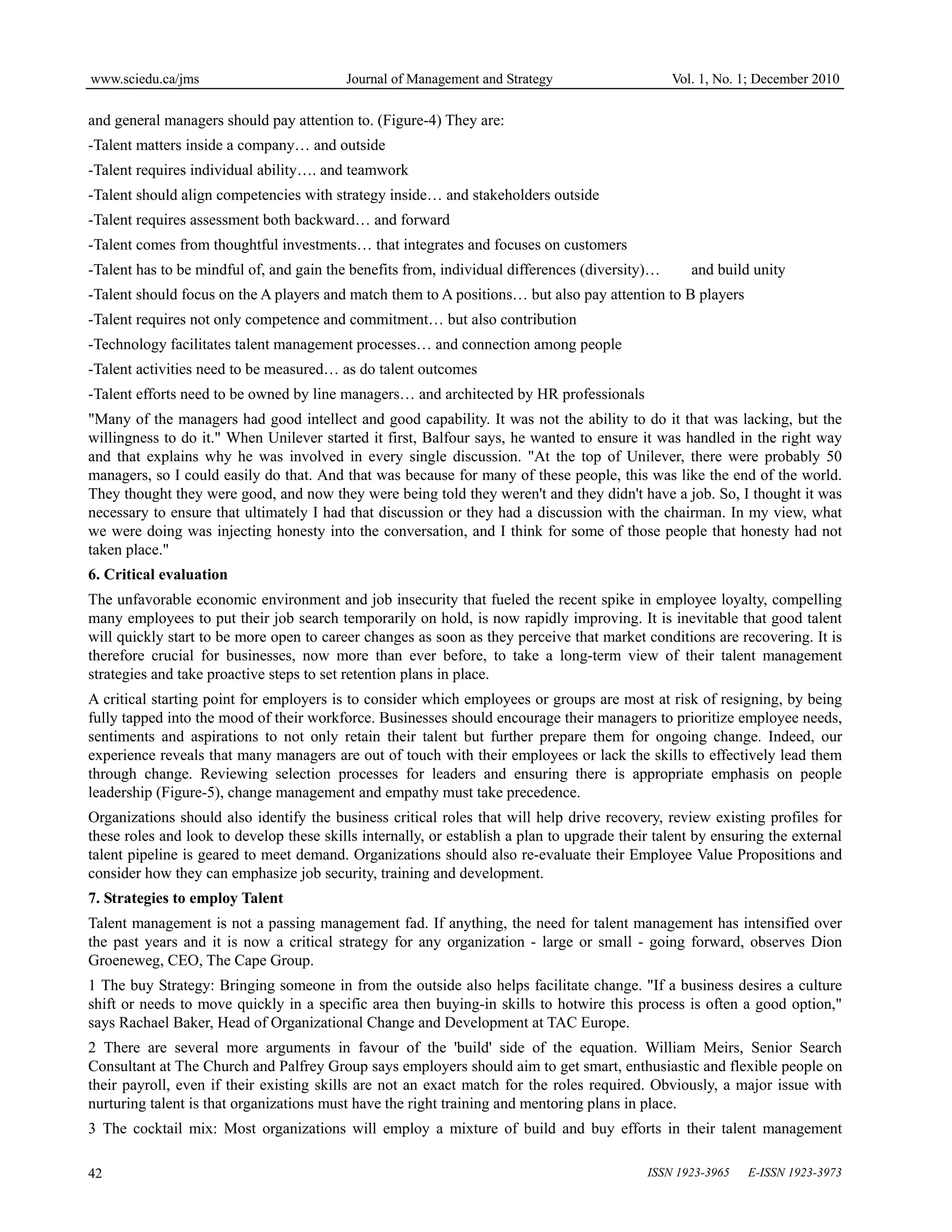 www.sciedu.ca/jms Journal of Management and Strategy Vol. 1, No. 1; December 2010
ISSN 1923-3965 E-ISSN 1923-3973
42
and general managers should pay attention to. (Figure-4) They are:
-Talent matters inside a company… and outside
-Talent requires individual ability…. and teamwork
-Talent should align competencies with strategy inside… and stakeholders outside
-Talent requires assessment both backward… and forward
-Talent comes from thoughtful investments… that integrates and focuses on customers
-Talent has to be mindful of, and gain the benefits from, individual differences (diversity)… and build unity
-Talent should focus on the A players and match them to A positions… but also pay attention to B players
-Talent requires not only competence and commitment… but also contribution
-Technology facilitates talent management processes… and connection among people
-Talent activities need to be measured… as do talent outcomes
-Talent efforts need to be owned by line managers… and architected by HR professionals
"Many of the managers had good intellect and good capability. It was not the ability to do it that was lacking, but the
willingness to do it." When Unilever started it first, Balfour says, he wanted to ensure it was handled in the right way
and that explains why he was involved in every single discussion. "At the top of Unilever, there were probably 50
managers, so I could easily do that. And that was because for many of these people, this was like the end of the world.
They thought they were good, and now they were being told they weren't and they didn't have a job. So, I thought it was
necessary to ensure that ultimately I had that discussion or they had a discussion with the chairman. In my view, what
we were doing was injecting honesty into the conversation, and I think for some of those people that honesty had not
taken place."
6. Critical evaluation
The unfavorable economic environment and job insecurity that fueled the recent spike in employee loyalty, compelling
many employees to put their job search temporarily on hold, is now rapidly improving. It is inevitable that good talent
will quickly start to be more open to career changes as soon as they perceive that market conditions are recovering. It is
therefore crucial for businesses, now more than ever before, to take a long-term view of their talent management
strategies and take proactive steps to set retention plans in place.
A critical starting point for employers is to consider which employees or groups are most at risk of resigning, by being
fully tapped into the mood of their workforce. Businesses should encourage their managers to prioritize employee needs,
sentiments and aspirations to not only retain their talent but further prepare them for ongoing change. Indeed, our
experience reveals that many managers are out of touch with their employees or lack the skills to effectively lead them
through change. Reviewing selection processes for leaders and ensuring there is appropriate emphasis on people
leadership (Figure-5), change management and empathy must take precedence.
Organizations should also identify the business critical roles that will help drive recovery, review existing profiles for
these roles and look to develop these skills internally, or establish a plan to upgrade their talent by ensuring the external
talent pipeline is geared to meet demand. Organizations should also re-evaluate their Employee Value Propositions and
consider how they can emphasize job security, training and development.
7. Strategies to employ Talent
Talent management is not a passing management fad. If anything, the need for talent management has intensified over
the past years and it is now a critical strategy for any organization - large or small - going forward, observes Dion
Groeneweg, CEO, The Cape Group.
1 The buy Strategy: Bringing someone in from the outside also helps facilitate change. "If a business desires a culture
shift or needs to move quickly in a specific area then buying-in skills to hotwire this process is often a good option,"
says Rachael Baker, Head of Organizational Change and Development at TAC Europe.
2 There are several more arguments in favour of the 'build' side of the equation. William Meirs, Senior Search
Consultant at The Church and Palfrey Group says employers should aim to get smart, enthusiastic and flexible people on
their payroll, even if their existing skills are not an exact match for the roles required. Obviously, a major issue with
nurturing talent is that organizations must have the right training and mentoring plans in place.
3 The cocktail mix: Most organizations will employ a mixture of build and buy efforts in their talent management
 