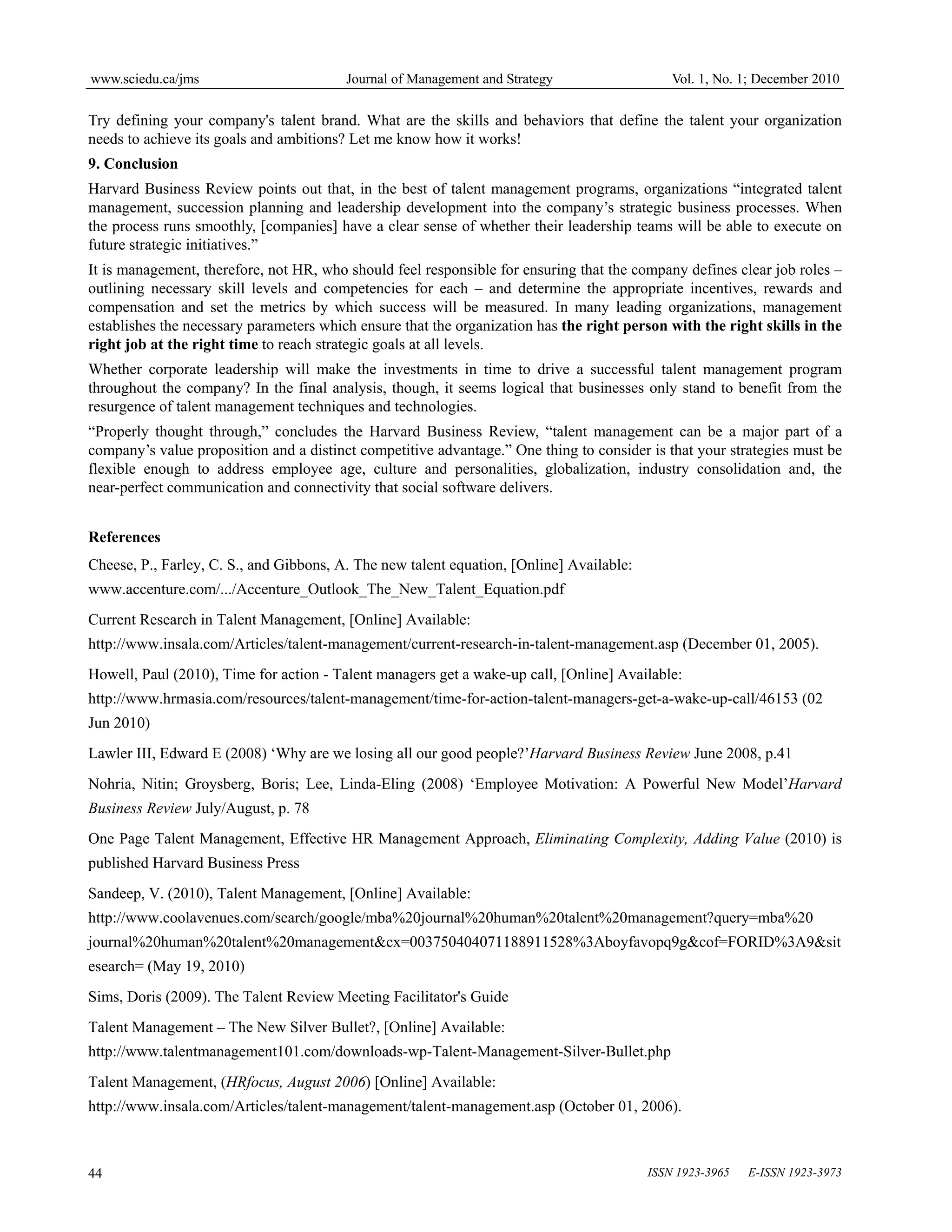 www.sciedu.ca/jms Journal of Management and Strategy Vol. 1, No. 1; December 2010
ISSN 1923-3965 E-ISSN 1923-3973
44
Try defining your company's talent brand. What are the skills and behaviors that define the talent your organization
needs to achieve its goals and ambitions? Let me know how it works!
9. Conclusion
Harvard Business Review points out that, in the best of talent management programs, organizations “integrated talent
management, succession planning and leadership development into the company’s strategic business processes. When
the process runs smoothly, [companies] have a clear sense of whether their leadership teams will be able to execute on
future strategic initiatives.”
It is management, therefore, not HR, who should feel responsible for ensuring that the company defines clear job roles –
outlining necessary skill levels and competencies for each – and determine the appropriate incentives, rewards and
compensation and set the metrics by which success will be measured. In many leading organizations, management
establishes the necessary parameters which ensure that the organization has the right person with the right skills in the
right job at the right time to reach strategic goals at all levels.
Whether corporate leadership will make the investments in time to drive a successful talent management program
throughout the company? In the final analysis, though, it seems logical that businesses only stand to benefit from the
resurgence of talent management techniques and technologies.
“Properly thought through,” concludes the Harvard Business Review, “talent management can be a major part of a
company’s value proposition and a distinct competitive advantage.” One thing to consider is that your strategies must be
flexible enough to address employee age, culture and personalities, globalization, industry consolidation and, the
near-perfect communication and connectivity that social software delivers.
References
Cheese, P., Farley, C. S., and Gibbons, A. The new talent equation, [Online] Available:
www.accenture.com/.../Accenture_Outlook_The_New_Talent_Equation.pdf
Current Research in Talent Management, [Online] Available:
http://www.insala.com/Articles/talent-management/current-research-in-talent-management.asp (December 01, 2005).
Howell, Paul (2010), Time for action - Talent managers get a wake-up call, [Online] Available:
http://www.hrmasia.com/resources/talent-management/time-for-action-talent-managers-get-a-wake-up-call/46153 (02
Jun 2010)
Lawler III, Edward E (2008) ‘Why are we losing all our good people?’Harvard Business Review June 2008, p.41
Nohria, Nitin; Groysberg, Boris; Lee, Linda-Eling (2008) ‘Employee Motivation: A Powerful New Model’Harvard
Business Review July/August, p. 78
One Page Talent Management, Effective HR Management Approach, Eliminating Complexity, Adding Value (2010) is
published Harvard Business Press
Sandeep, V. (2010), Talent Management, [Online] Available:
http://www.coolavenues.com/search/google/mba%20journal%20human%20talent%20management?query=mba%20
journal%20human%20talent%20management&cx=003750404071188911528%3Aboyfavopq9g&cof=FORID%3A9&sit
esearch= (May 19, 2010)
Sims, Doris (2009). The Talent Review Meeting Facilitator's Guide
Talent Management – The New Silver Bullet?, [Online] Available:
http://www.talentmanagement101.com/downloads-wp-Talent-Management-Silver-Bullet.php
Talent Management, (HRfocus, August 2006) [Online] Available:
http://www.insala.com/Articles/talent-management/talent-management.asp (October 01, 2006).
 