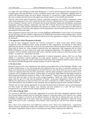www.sciedu.ca/jms Journal of Management and Strategy Vol. 1, No. 1; December 2010
ISSN 1923-3965 E-ISSN 1923-3973
40
Let’s begin with a clear definition of what Talent Management is. It can be said that integrated talent management is not
a payroll system with some HR forms; it is not a recruitment system; and it is not a Performance Appraisal system. It
could be HR Information System, but not by default. Technically, it’s a framework of tightly integrated HR processes
that assist in making informed decisions that support your strategic objective to be profitable and successful.
Variously called human capital management, employee relationship management and workforce management, among
others, talent management is not a new concept, but one that in the past, corporations haven’t been prepared to embrace.
In most companies, functions such as recruitment and succession planning, learning and development, performance
management, workforce planning, compensation and other HR or training functions have often been sequestered in
departmental silos. While important individually, these programs are usually a loose conglomeration of HR initiatives
with little connection to each other, little alignment with the organization’s vital few business goals and little real way of
measuring their bottom-line impact.
Talent management solutions relieves the stress of writing employee performance reviews (Figure-1) by automating
the task and using your exact workflow. Organizations can establish and communicate critical corporate goals, measure
employee performance improvement, and ensure that all levels of the organization are aligned – all working towards
the same goals.
2. The approach to Talent Management technology
To meet the talent management demand, this “solution convergence” is taking several forms. Human resource
management systems (HRMS) providers, already incumbent in many organizations, are beginning to create add-on
applications that provide a strategic layer on top of the more administrative HR functionalities. However, according to a
recent study by Gartner Inc., many companies found that these new applications, while integrating with the current
HRMS infrastructure, are not as deep as the single talent management applications. The challenge for most of these
companies, which are typically small and privately owned, is that they lack the resources to effectively develop a robust
solution – or acquire one – beyond their own niche.
Another more realistic alternative for many organizations is learning management systems, which now are being
adopted as a mainstream corporate application. For many industry watchers, it seems a logical step to start with
incumbent learning management systems, which already include many talent management functions and are used across
the enterprise (and often throughout the extended enterprise as well) on a daily basis.
3. The time to move
During the financial crisis, many organizations took necessary and accepted action on their headcounts. Whether it was
freezing, cutting bonuses or even downsizing their total employment most saw these as reasonable responses to the
drastic cut in demand that occurred throughout the first half of last year. But with the Asian recovery now in full swing,
workers are expecting much more from their organizations. And they appear prepared to switch jobs in order to get it.
Companies will be inundated with millions of young adults of working age. Kapil Sibbal, the then Indian minister for
HR development described the situation by 2050 as a HR “meltdown”. “There will be a huge HR deficit in the West
while at the same time India will have the world’s youngest population,” Sibbal said. “India will boast 546 million
people under the age of 25, more than the population of Europe”. Strong talent management is likely to be the key
difference for organizations as Asian economies move into what is expected to be a highly-competitive new phase. But
while redirecting focus may be difficult or time consuming, there are significant long-term gains available for business.
“Workers who are given training opportunities for personal and professional development, and are well-compensated
and fairly treated, will likely be happier, more motivated, and more productive as a result. HR must convince
management this is an important business strategy regardless of the industry.
4. Five rules to Manage Talent
The recession of 2008/2009 has forced many organizations to reexamine their talent management approach, and the
most forward-looking companies have not limited their changes to a knee-jerk reaction to the financial crisis. Leading
companies have begun to account for all the different dynamics of talent that are affecting them now and that are
anticipated to influence them in the future. They have systematically changed their approaches to reflect the coming
reality of the next five years. According to Tower Watson’s study, following five rules have been defined to manage
talent:
Rule 1: There’s never enough money. Invest differently to optimize results. There’s never enough money — in good times
and bad. Instead of spreading the wealth evenly, employers need to segment their talent pools and invest differently in
each segment. Segmentation makes it easier to concentrate your money where it makes the most difference.
 