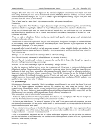 www.sciedu.ca/jms Journal of Management and Strategy Vol. 1, No. 1; December 2010
Published by Sciedu Press 43
strategies. The exact ratios used will depend on the individual employer's circumstances but experts warn that
under-selling the 'build' part could lead to problems with retention. Mike Lehr, President of Omega Z Advisors, advises
clients to restrict external hiring to 20%. "If you do not have a good developmental strategy for your talent, then even
your hired talent will tend to go stale," he says.
Think of talent brand as a talent "edge" with customers, suppliers and prospective employees.
For example:
-When a company hires Price Waterhouse Coopers, they expect people with strong technical expertise, relevant industry
experience, and a focus on getting the right answer. They will be cautious, because risk reduction is their business.
-When you walk into an Apple store, you assume that the staff are tech savvy and exude Apple cool. And, you assume
that bigger corporate Apple has the kind of creative, innovative staff that can keep coming up with products like i-Pod,
i-Phone and now i-Pad.
-When you walk on a Southwest Airlines aircraft, you expect friendly people, not the grumpy, surly attendants that
accost you on the major airlines.
Talent exists at all levels of an organization and your talent management strategy must encompass the breadth and depth
of your company. Talent programs need to start with identifying the critical positions in your organization and then
identifying the right people to fill these positions.
An approach called pivotal role analysis can help a company accurately evaluate which job families and roles have the
most impact on business strategy and growth. Basically, it involves grouping the workforce into four broad categories.
These categories are:
-Strategic: The role directly impacts the company’s ability to achieve its strategy.
-Core: The role (typically, operational) is primarily focused on executing the strategy.
-Support: The role (typically, staff positions) is necessary, but may be able to be provided through less expensive,
alternative staffing arrangements (e.g., outsourcing).
-Noncore: The role and skills no longer align with the company’s strategic direction.
In India, the Manpower Staffing Services survey also reveals that only 13 per cent of employers in India reported
difficulties in staffing. This compared well to other countries such as top ranked Mexico, Canada and Japan. However,
headhunters in India have always lamented the talent shortage in specific industries, such as information technology.
Speaking to reporters in Mumbai, software company Infosys' Head-HR, TV Mohandas Pai said that the lack of skilled
engineers in India will significantly impact the growing IT sector and much must be done to improve the quality of
available manpower. Approximately only 200,000 engineering graduates in India out of almost 500,000 graduates were
qualified to find a better place in the IT industry.
8. A global challenge
Deloitte's survey 'Becoming a Magnet for Talent' was conducted across 60 countries and reveals that almost 70 per cent
of the 1,396 human resources practitioners surveyed felt attracting new talent posed the greatest threat to
competitiveness, followed by the inability to retain key talent (66 per cent) and incoming workers with inadequate skills
(34 per cent). The survey findings are underscored by an International Labour Organization (ILO) report, which said the
global economy is not generating sufficient employment despite relatively buoyant growth.
What can you do to build the talent brand of your organization?
1 Make sure employees know the behavior you expect. How often do you ask employees what they are trying to do
when they deal with customers or colleagues? You can't communicate too often.
2 Tell stories and make heroes. The power of "employee of the week" is one part reward and recognition, ten parts
education and communication. Are you getting the full benefit by sharing examples of what top employees do differently
to deliver and reinforce the talent brand?
3 Assess potential employees based on the talent brand you need, not the usual suspects. How many organizations focus
on where employees went to University, or their grades, test scores or other variables that are not very well related to
what you really want - a consistent customer experience?
4 Train to the talent brand, not just the skill set. As I said in the last post, imagine the last time you dealt with a service
provider that had all the technical knowledge you would ever need, and despite their technical skills, the experience was
infuriating. Think customer experience.
 