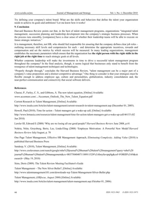 www.sciedu.ca/jms Journal of Management and Strategy Vol. 1, No. 1; December 2010
ISSN 1923-3965 E-ISSN 1923-3973
44
Try defining your company's talent brand. What are the skills and behaviors that define the talent your organization
needs to achieve its goals and ambitions? Let me know how it works!
9. Conclusion
Harvard Business Review points out that, in the best of talent management programs, organizations “integrated talent
management, succession planning and leadership development into the company’s strategic business processes. When
the process runs smoothly, [companies] have a clear sense of whether their leadership teams will be able to execute on
future strategic initiatives.”
It is management, therefore, not HR, who should feel responsible for ensuring that the company defines clear job roles –
outlining necessary skill levels and competencies for each – and determine the appropriate incentives, rewards and
compensation and set the metrics by which success will be measured. In many leading organizations, management
establishes the necessary parameters which ensure that the organization has the right person with the right skills in the
right job at the right time to reach strategic goals at all levels.
Whether corporate leadership will make the investments in time to drive a successful talent management program
throughout the company? In the final analysis, though, it seems logical that businesses only stand to benefit from the
resurgence of talent management techniques and technologies.
“Properly thought through,” concludes the Harvard Business Review, “talent management can be a major part of a
company’s value proposition and a distinct competitive advantage.” One thing to consider is that your strategies must be
flexible enough to address employee age, culture and personalities, globalization, industry consolidation and, the
near-perfect communication and connectivity that social software delivers.
References
Cheese, P., Farley, C. S., and Gibbons, A. The new talent equation, [Online] Available:
www.accenture.com/.../Accenture_Outlook_The_New_Talent_Equation.pdf
Current Research in Talent Management, [Online] Available:
http://www.insala.com/Articles/talent-management/current-research-in-talent-management.asp (December 01, 2005).
Howell, Paul (2010), Time for action - Talent managers get a wake-up call, [Online] Available:
http://www.hrmasia.com/resources/talent-management/time-for-action-talent-managers-get-a-wake-up-call/46153 (02
Jun 2010)
Lawler III, Edward E (2008) ‘Why are we losing all our good people?’Harvard Business Review June 2008, p.41
Nohria, Nitin; Groysberg, Boris; Lee, Linda-Eling (2008) ‘Employee Motivation: A Powerful New Model’Harvard
Business Review July/August, p. 78
One Page Talent Management, Effective HR Management Approach, Eliminating Complexity, Adding Value (2010) is
published Harvard Business Press
Sandeep, V. (2010), Talent Management, [Online] Available:
http://www.coolavenues.com/search/google/mba%20journal%20human%20talent%20management?query=mba%20
journal%20human%20talent%20management&cx=003750404071188911528%3Aboyfavopq9g&cof=FORID%3A9&sit
esearch= (May 19, 2010)
Sims, Doris (2009). The Talent Review Meeting Facilitator's Guide
Talent Management – The New Silver Bullet?, [Online] Available:
http://www.talentmanagement101.com/downloads-wp-Talent-Management-Silver-Bullet.php
Talent Management, (HRfocus, August 2006) [Online] Available:
http://www.insala.com/Articles/talent-management/talent-management.asp (October 01, 2006).
 