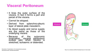 Visceral Peritoneum
• It lines the outer surface of the
viscera. In fact it forms a part and
parcel of the viscera.
• Cannot be stripped.
• Derived from splanchno-pleuric
layer of lateral plate mesoderm.
• Its blood supply and nerve supply
are the same as those of the
underlying viscera.
• Because of the autonomic
innervation, visceral peritoneum
evokes pain when viscera is
stretched, ischaemic or distended.
 