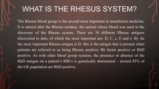WHAT IS THE RHESUS SYSTEM?
The Rhesus blood group is the second most important in transfusion medicine.
It is named after the Rhesus monkey, the animal whose blood was used in the
discovery of the Rhesus system. There are 50 different Rhesus antigens
discovered to date, of which the most important are: D, C, c, E and e. By far
the most important Rhesus antigen is D this is the antigen that is present when
patients are referred to as being Rhesus positive, Rh factor positive or RhD
positive. As with other blood group systems, the presence or absence of the
RhD antigen on a patient’s RBCs is genetically determined – around 85% of
the UK population are RhD positive.
 