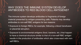 WHY DOES THE IMMUNE SYSTEM DEVELOP
ANTIBODIES TO RED BLOOD CELL ANTIGENS?
The immune system develops antibodies to fragments of foreign
material presented by antigen-presenting cells. Patients may develop
antibodies to non-self RBC antigens for two reasons:
• Exposure to foreign RBCs; for example, following a blood transfusion
or placental abruption.
• Exposure to environmental antigens (food, bacteria, etc.) that happen
to have a chemical structure similar to that of a non-self RBC antigen
results in the production of antibodies which also cross-react with non-
self RBCs.
 