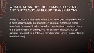 WHAT IS MEANT BY THE TERMS ‘ALLOGENIC’
AND ‘AUTOLOGOUS’ BLOOD TRANSFUSION?
Allogenic blood transfusion is where donor blood, usually packed RBCs,
is given intravenously to a recipient. In contrast, autologous blood
transfusion is where blood is taken from a patient and re-infused back
to the same patient when required (for example, intraoperative cell
salvage, preoperative autologous blood donation, acute normovolaemic
haemodilution).
 