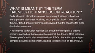 WHAT IS MEANT BY THE TERM
‘HAEMOLYTIC TRANSFUSION REACTION’?
Early allogenic blood transfusions were fraught with complications:
many patients died after receiving incompatible blood. It was not until
the ABO blood group system was discovered that the reasons for these
deaths became clear.
A haemolytic transfusion reaction will occur if the recipient’s plasma
contains antibodies that are reactive against the donor’s RBC antigens.
The recipient’s antibodies coat the donor RBCs: the antibody– antigen
complex activates complement, leading to haemolysis of donor RBCs.
 
