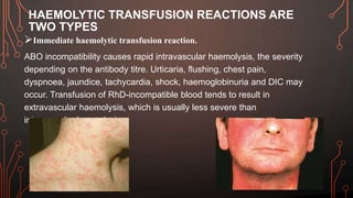 HAEMOLYTIC TRANSFUSION REACTIONS ARE
TWO TYPES
Immediate haemolytic transfusion reaction.
ABO incompatibility causes rapid intravascular haemolysis, the severity
depending on the antibody titre. Urticaria, flushing, chest pain,
dyspnoea, jaundice, tachycardia, shock, haemoglobinuria and DIC may
occur. Transfusion of RhD-incompatible blood tends to result in
extravascular haemolysis, which is usually less severe than
intravascular haemolysis.
 