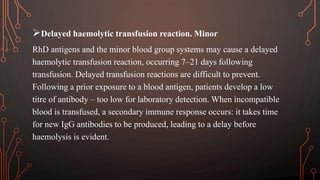 Delayed haemolytic transfusion reaction. Minor
RhD antigens and the minor blood group systems may cause a delayed
haemolytic transfusion reaction, occurring 7–21 days following
transfusion. Delayed transfusion reactions are difficult to prevent.
Following a prior exposure to a blood antigen, patients develop a low
titre of antibody – too low for laboratory detection. When incompatible
blood is transfused, a secondary immune response occurs: it takes time
for new IgG antibodies to be produced, leading to a delay before
haemolysis is evident.
 