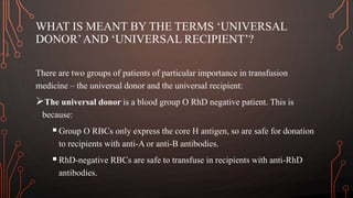 WHAT IS MEANT BY THE TERMS ‘UNIVERSAL
DONOR’AND ‘UNIVERSAL RECIPIENT’?
There are two groups of patients of particular importance in transfusion
medicine – the universal donor and the universal recipient:
The universal donor is a blood group O RhD negative patient. This is
because:
Group O RBCs only express the core H antigen, so are safe for donation
to recipients with anti-A or anti-B antibodies.
RhD-negative RBCs are safe to transfuse in recipients with anti-RhD
antibodies.
 