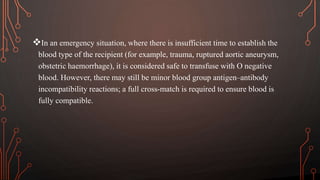 In an emergency situation, where there is insufficient time to establish the
blood type of the recipient (for example, trauma, ruptured aortic aneurysm,
obstetric haemorrhage), it is considered safe to transfuse with O negative
blood. However, there may still be minor blood group antigen–antibody
incompatibility reactions; a full cross-match is required to ensure blood is
fully compatible.
 