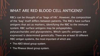 WHAT ARE RED BLOOD CELL ANTIGENS?
RBCs can be thought of as ‘bags of Hb’. However, the composition
of the ‘bag’ itself differs between patients. The RBCs have surface
antigens that act as markers, identifying the RBC to the immune
system. RBC surface antigens may be polypeptides,
polysaccharides and glycoproteins. Which specific antigens are
expressed is determined genetically. There are at least 30 different
RBC antigen systems, the most important of which are:
• The ABO blood group system.
• The Rhesus blood group system.
 