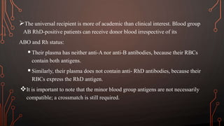 The universal recipient is more of academic than clinical interest. Blood group
AB RhD-positive patients can receive donor blood irrespective of its
ABO and Rh status:
Their plasma has neither anti-A nor anti-B antibodies, because their RBCs
contain both antigens.
Similarly, their plasma does not contain anti- RhD antibodies, because their
RBCs express the RhD antigen.
It is important to note that the minor blood group antigens are not necessarily
compatible; a crossmatch is still required.
 