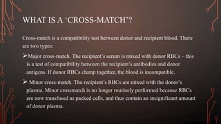 WHAT IS A ‘CROSS-MATCH’?
Cross-match is a compatibility test between donor and recipient blood. There
are two types:
Major cross-match. The recipient’s serum is mixed with donor RBCs – this
is a test of compatibility between the recipient’s antibodies and donor
antigens. If donor RBCs clump together, the blood is incompatible.
 Minor cross-match. The recipient’s RBCs are mixed with the donor’s
plasma. Minor crossmatch is no longer routinely performed because RBCs
are now transfused as packed cells, and thus contain an insignificant amount
of donor plasma.
 