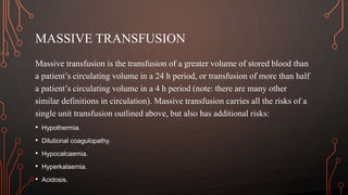 MASSIVE TRANSFUSION
Massive transfusion is the transfusion of a greater volume of stored blood than
a patient’s circulating volume in a 24 h period, or transfusion of more than half
a patient’s circulating volume in a 4 h period (note: there are many other
similar definitions in circulation). Massive transfusion carries all the risks of a
single unit transfusion outlined above, but also has additional risks:
• Hypothermia.
• Dilutional coagulopathy.
• Hypocalcaemia.
• Hyperkalaemia.
• Acidosis.
 