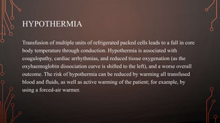 HYPOTHERMIA
Transfusion of multiple units of refrigerated packed cells leads to a fall in core
body temperature through conduction. Hypothermia is associated with
coagulopathy, cardiac arrhythmias, and reduced tissue oxygenation (as the
oxyhaemoglobin dissociation curve is shifted to the left), and a worse overall
outcome. The risk of hypothermia can be reduced by warming all transfused
blood and fluids, as well as active warming of the patient; for example, by
using a forced-air warmer.
 