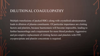 DILUTIONAL COAGULOPATHY
Multiple transfusions of packed RBCs along with crystalloid administration
leads to dilution of plasma constituents. Of particular importance are clotting
factors and platelets, because haemostasis will become impossible, leading to
further haemorrhage and a requirement for more blood products. Aggressive
and pre-emptive replacement of clotting factors and platelets with FFP,
cryoprecipitate and platelet concentrate is required.
 