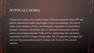 HYPOCALCAEMIA
Packed cells contain only a small amount of the anticoagulant citrate; FFP and
platelet concentrate contain much higher citrate concentrations. The role of
citrate is the chelation of Ca2+, preventing the coagulation of stored blood
products. In massive transfusion, there is sufficient intravascular citrate to
cause a severe hypocalcaemia. Without Ca2+ replacement, this can lead to
hypotension and ECG changes (bradycardia, flat ST segments, prolonged QT
interval). Hypocalcaemia should be treated with 10 mL of 10% calcium
chloride.
 