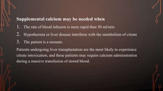 Supplemental calcium may be needed when
1. The rate of blood infusion is more rapid than 50 ml/min
2. Hypothermia or liver disease interferes with the metabolism of citrate
3. The patient is a neonate.
Patients undergoing liver transplantation are the most likely to experience
citrate intoxication, and these patients may require calcium administration
during a massive transfusion of stored blood.
 