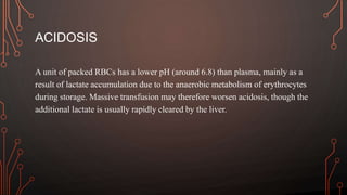ACIDOSIS
A unit of packed RBCs has a lower pH (around 6.8) than plasma, mainly as a
result of lactate accumulation due to the anaerobic metabolism of erythrocytes
during storage. Massive transfusion may therefore worsen acidosis, though the
additional lactate is usually rapidly cleared by the liver.
 