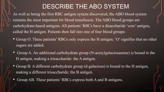 DESCRIBE THE ABO SYSTEM
As well as being the first RBC antigen system discovered, the ABO blood system
remains the most important for blood transfusion. The ABO blood groups are
carbohydrate-based antigens. All patients’ RBCs have a disaccharide ‘core’ antigen,
called the H antigen. Patients then fall into one of four blood groups:
• Group O. These patients’ RBCs only express the H antigen; ‘O’ signifies that no other
sugars are added.
• Group A. An additional carbohydrate group (N-acetylgalactosamine) is bound to the
H antigen, making a trisaccharide: the A antigen.
• Group B. A different carbohydrate group (d-galactose) is bound to the H antigen,
making a different trisaccharide: the B antigen.
• Group AB. These patients’ RBCs express both A and B antigens.
 