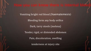 How you can know there is internal bleedi
Vomiting bright red blood (haematemesis)
Bleeding form any body orifice
Dark, tarry stools (melena)
Tender, rigid, or distended abdomen
Pain, discoloration, swelling
tenderness at injury site
 